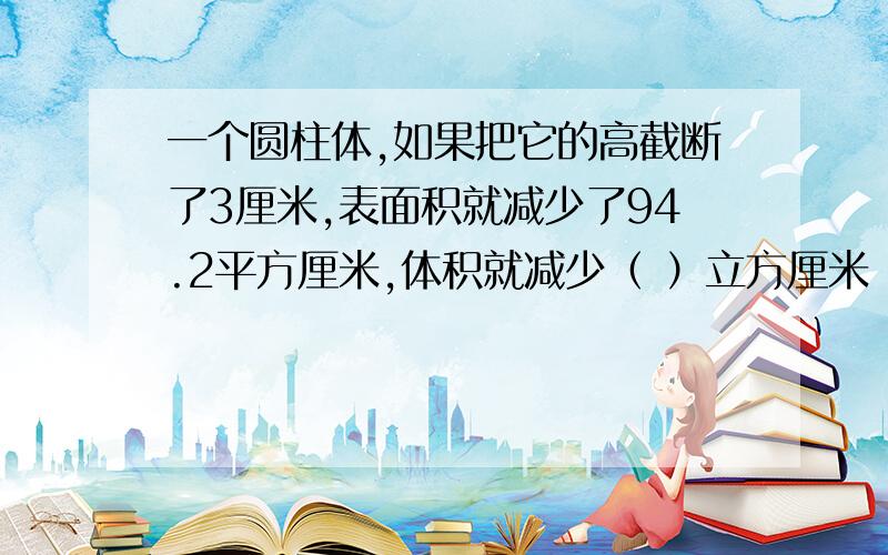 一个圆柱体,如果把它的高截断了3厘米,表面积就减少了94.2平方厘米,体积就减少（ ）立方厘米