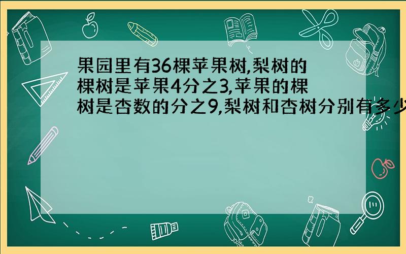 果园里有36棵苹果树,梨树的棵树是苹果4分之3,苹果的棵树是杏数的分之9,梨树和杏树分别有多少棵?