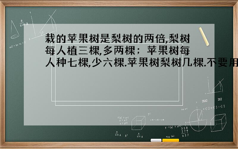 栽的苹果树是梨树的两倍,梨树每人植三棵,多两棵；苹果树每人种七棵,少六棵.苹果树梨树几棵.不要用方程