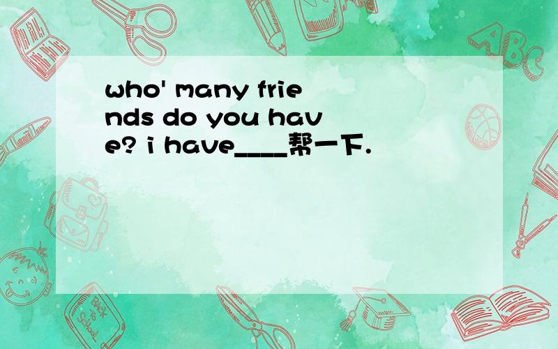 who' many friends do you have? i have____帮一下.