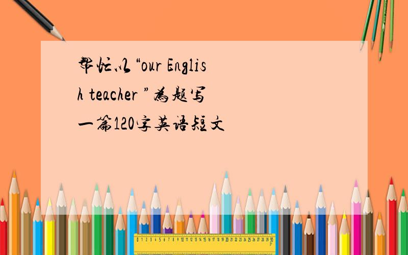 帮忙以“our English teacher ”为题写一篇120字英语短文