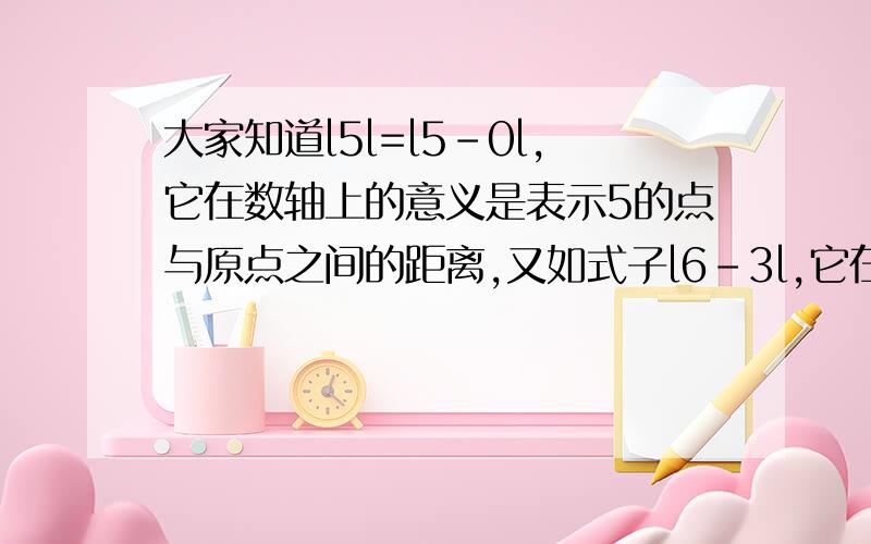 大家知道l5l=l5-0l,它在数轴上的意义是表示5的点与原点之间的距离,又如式子l6-3l,它在数轴上的意义表示6的点