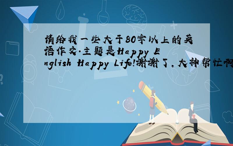 请给我一些大于80字以上的英语作文.主题是Happy English Happy Life!谢谢了,大神帮忙啊