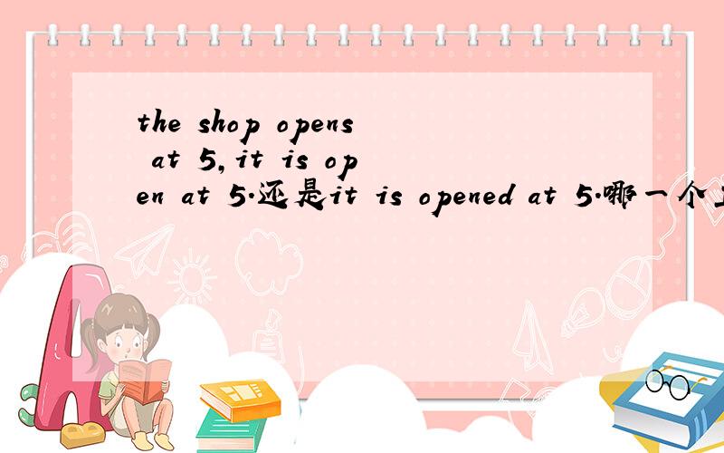 the shop opens at 5,it is open at 5.还是it is opened at 5.哪一个正