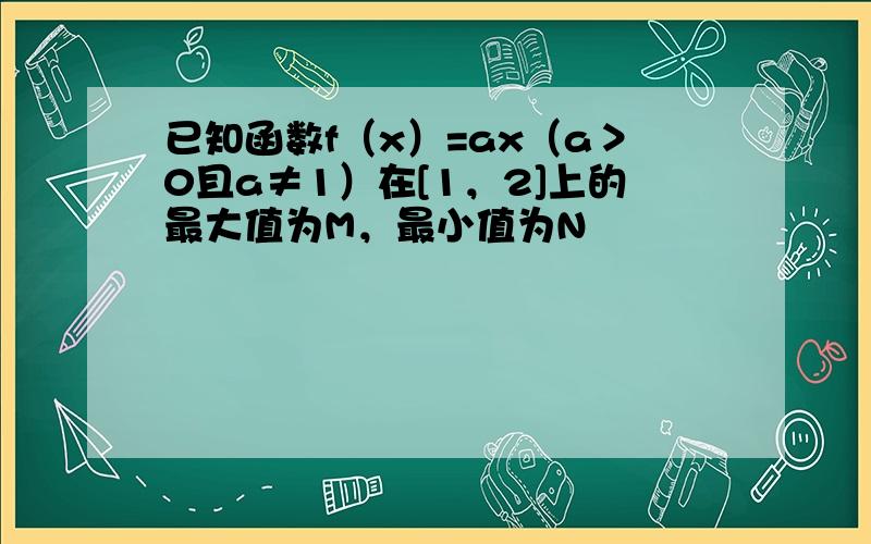 已知函数f（x）=ax（a＞0且a≠1）在[1，2]上的最大值为M，最小值为N