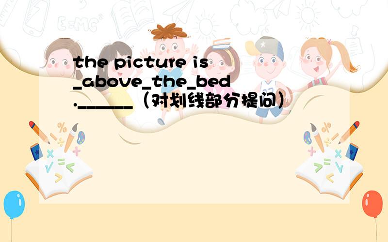 the picture is_above_the_bed.______（对划线部分提问）