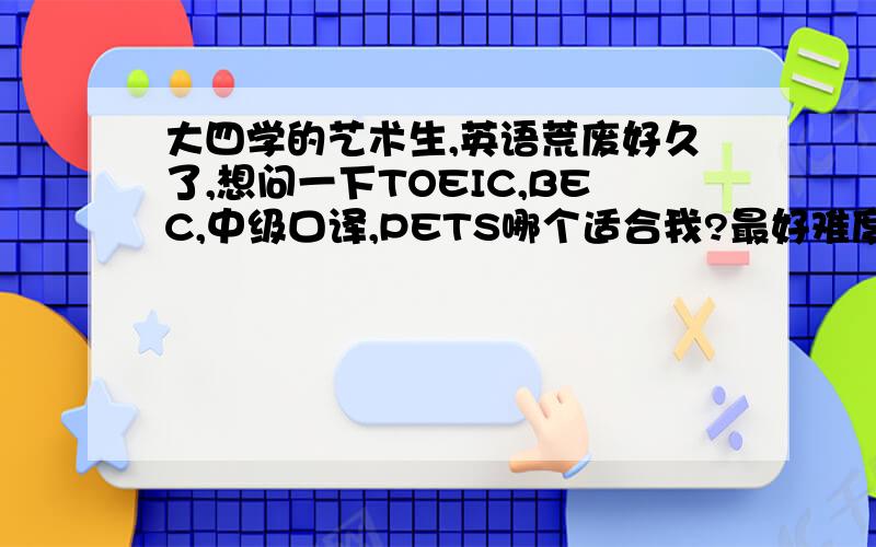 大四学的艺术生,英语荒废好久了,想问一下TOEIC,BEC,中级口译,PETS哪个适合我?最好难度不要太高