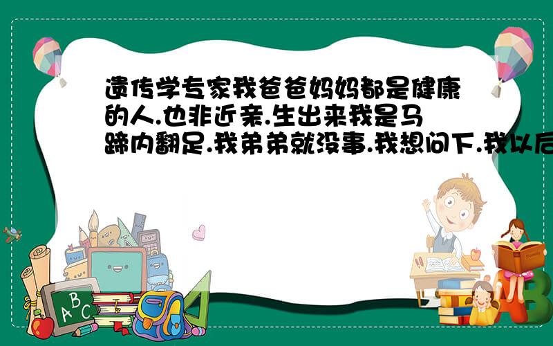 遗传学专家我爸爸妈妈都是健康的人.也非近亲.生出来我是马蹄内翻足.我弟弟就没事.我想问下.我以后有孩子会不会遗传我这种胎