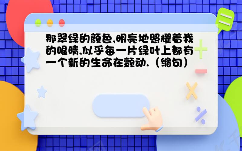 那翠绿的颜色,明亮地照耀着我的眼睛,似乎每一片绿叶上都有一个新的生命在颤动.（缩句）