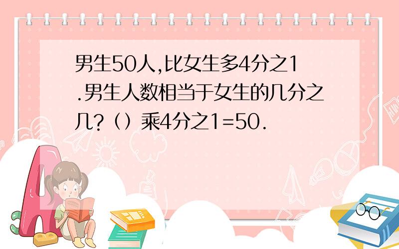 男生50人,比女生多4分之1.男生人数相当于女生的几分之几?（）乘4分之1=50.