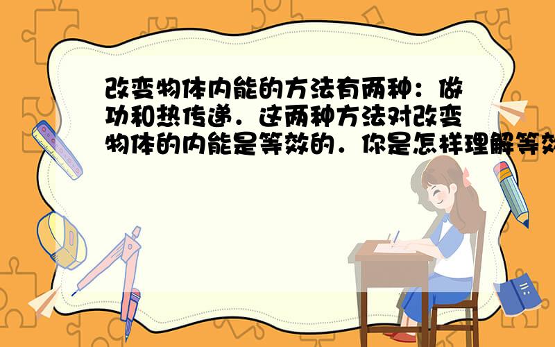 改变物体内能的方法有两种：做功和热传递．这两种方法对改变物体的内能是等效的．你是怎样理解等效的呢？请你通过举例加以说明．