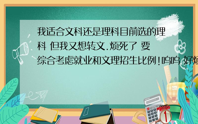 我适合文科还是理科目前选的理科 但我又想转文.烦死了 要综合考虑就业和文理招生比例!呜呜 好烦 没分科前排年级一百多 分