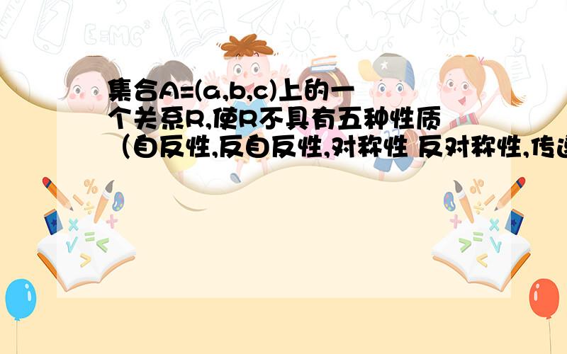 集合A=(a,b,c)上的一个关系R,使R不具有五种性质（自反性,反自反性,对称性 反对称性,传递性）