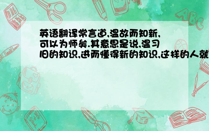 英语翻译常言道,温故而知新,可以为师矣.其意思是说,温习旧的知识,进而懂得新的知识,这样的人就可以做老师了.中国有句古话