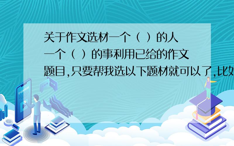 关于作文选材一个（ ）的人 一个（ ）的事利用已给的作文题目,只要帮我选以下题材就可以了,比如：一个（ ）的人,你可以告