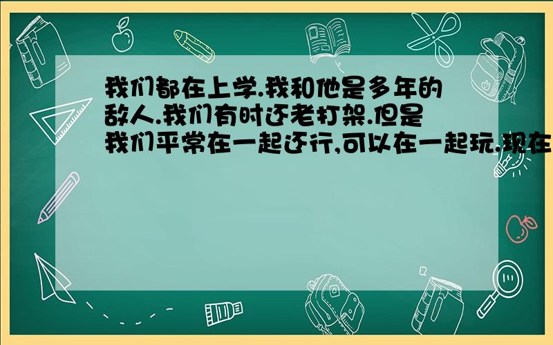 我们都在上学.我和他是多年的敌人.我们有时还老打架.但是我们平常在一起还行,可以在一起玩.现在有人想打我,他阻止,不让别