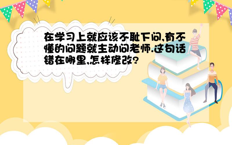 在学习上就应该不耻下问,有不懂的问题就主动问老师.这句话错在哪里,怎样修改?