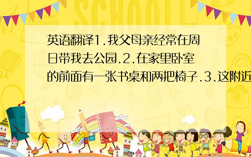 英语翻译1.我父母亲经常在周日带我去公园.2.在家里卧室的前面有一张书桌和两把椅子.3.这附近有饭店吗?对不起,4.在超