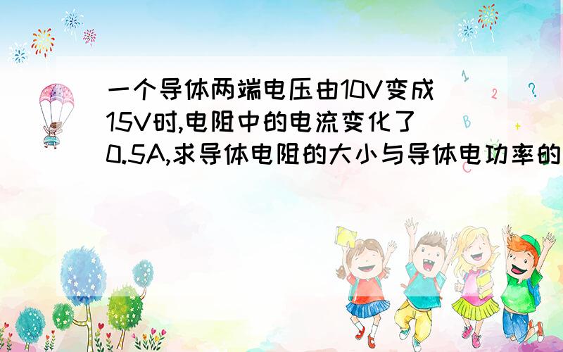 一个导体两端电压由10V变成15V时,电阻中的电流变化了0.5A,求导体电阻的大小与导体电功率的变化量,一个导体中的电流