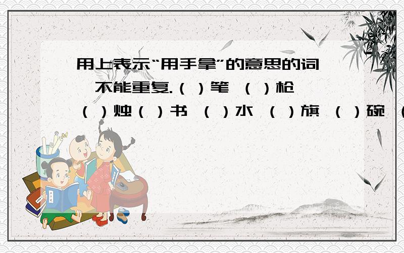 用上表示“用手拿”的意思的词,不能重复.（）笔 （）枪 （）烛（）书 （）水 （）旗 （）碗 （）