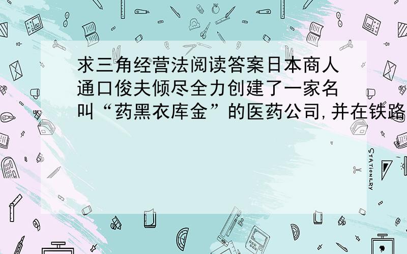 求三角经营法阅读答案日本商人通口俊夫倾尽全力创建了一家名叫“药黑衣库金”的医药公司,并在铁路沿线开了三个药店.他坚信这家