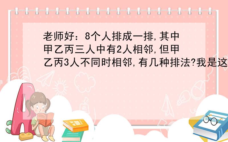 老师好：8个人排成一排,其中甲乙丙三人中有2人相邻,但甲乙丙3人不同时相邻,有几种排法?我是这么想的：思路1：两个相邻的