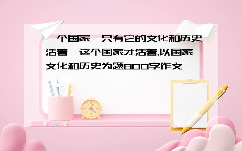 一个国家,只有它的文化和历史活着,这个国家才活着.以国家文化和历史为题800字作文