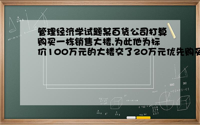 管理经济学试题某百货公司打算购买一栋销售大楼,为此他为标价100万元的大楼交了20万元优先购买权的订金,若成交,补交80