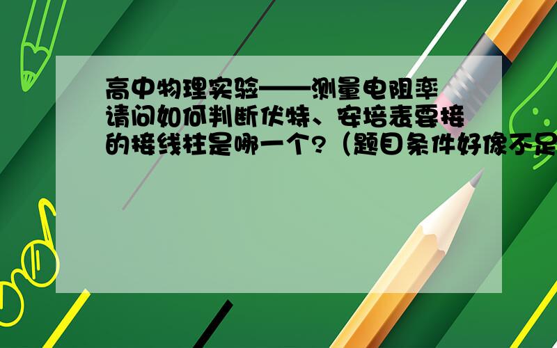 高中物理实验——测量电阻率 请问如何判断伏特、安培表要接的接线柱是哪一个?（题目条件好像不足呀）