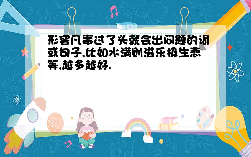 形容凡事过了头就会出问题的词或句子,比如水满则溢乐极生悲等,越多越好.