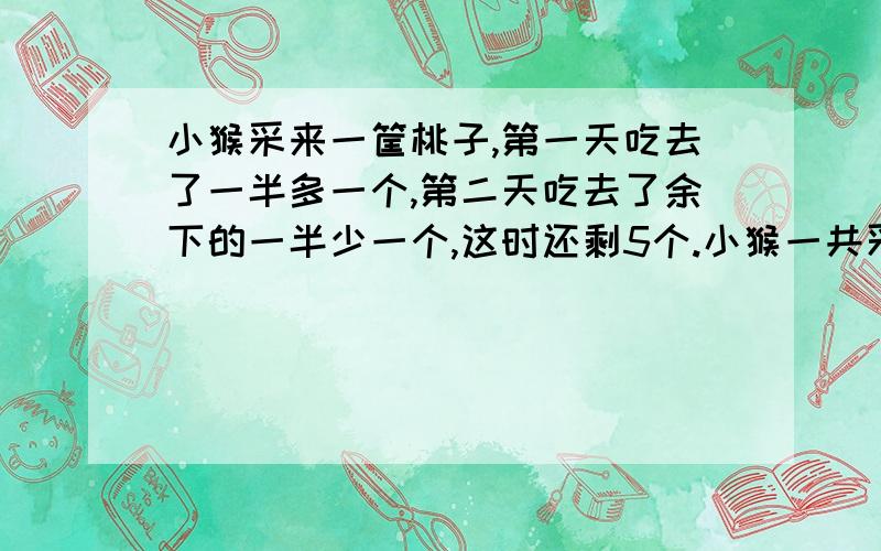 小猴采来一筐桃子,第一天吃去了一半多一个,第二天吃去了余下的一半少一个,这时还剩5个.小猴一共采来多