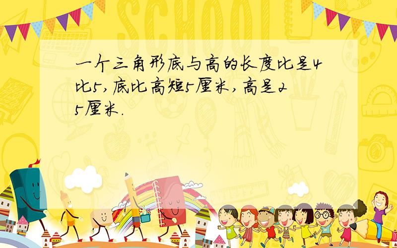 一个三角形底与高的长度比是4比5,底比高短5厘米,高是25厘米.