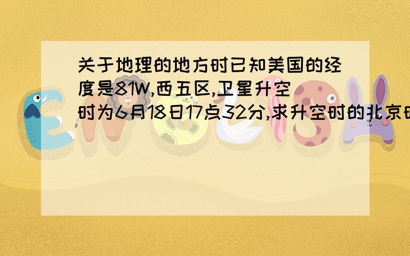 关于地理的地方时已知美国的经度是81W,西五区,卫星升空时为6月18日17点32分,求升空时的北京时间为?(最好详细点,