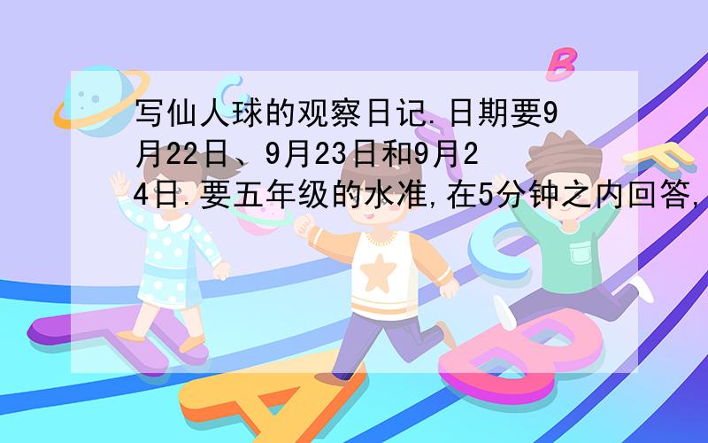 写仙人球的观察日记.日期要9月22日、9月23日和9月24日.要五年级的水准,在5分钟之内回答,一定是放在家里过了一天的