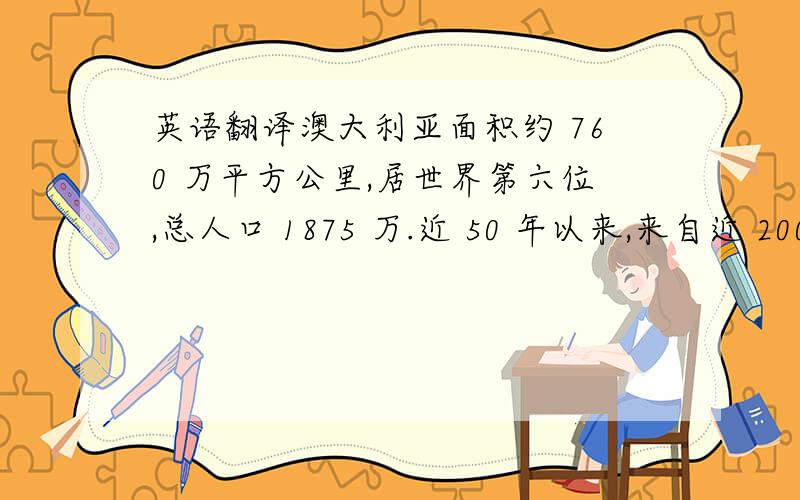 英语翻译澳大利亚面积约 760 万平方公里,居世界第六位,总人口 1875 万.近 50 年以来,来自近 200 个国家