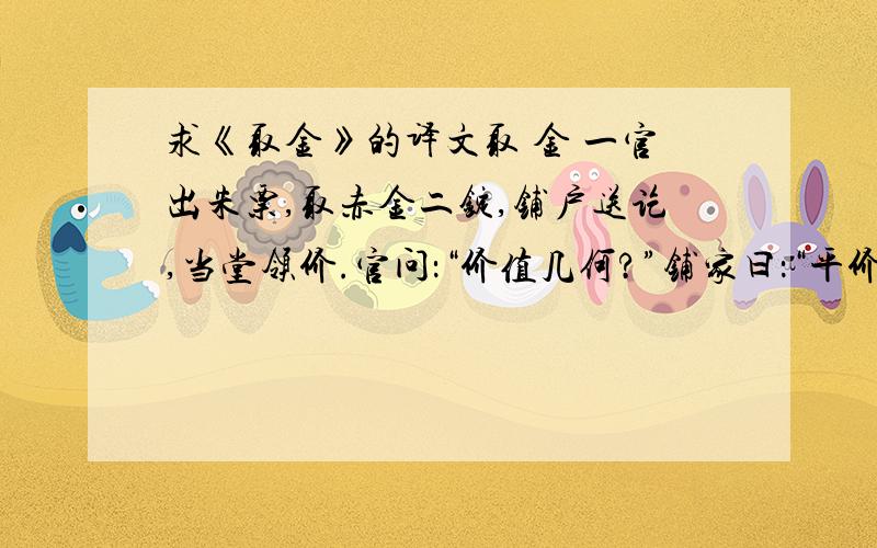 求《取金》的译文取 金 一官出朱票,取赤金二锭,铺户送讫,当堂领价.官问：“价值几何?”铺家曰：“平价该若干,今系老爷取