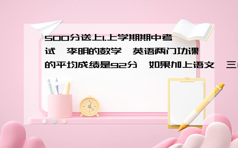 500分送上1.上学期期中考试,李明的数学、英语两门功课的平均成绩是92分,如果加上语文,三门功课的平均成绩是88分,他