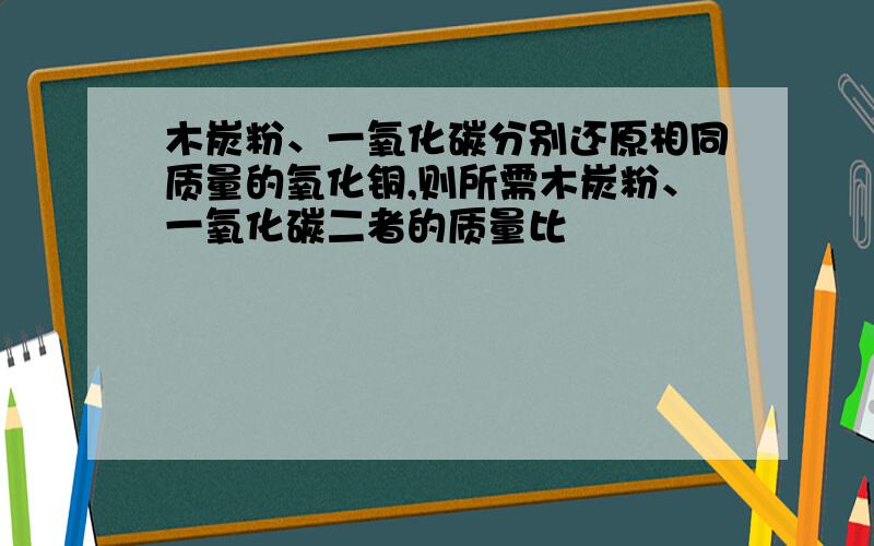 木炭粉、一氧化碳分别还原相同质量的氧化铜,则所需木炭粉、一氧化碳二者的质量比