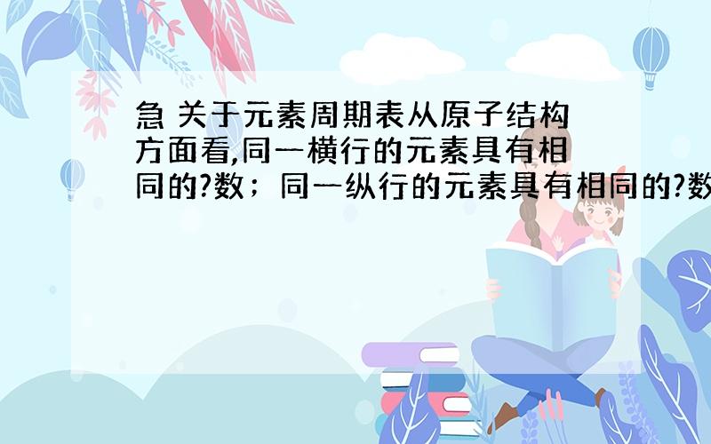 急 关于元素周期表从原子结构方面看,同一横行的元素具有相同的?数；同一纵行的元素具有相同的?数.注意,他说的是“什么什么