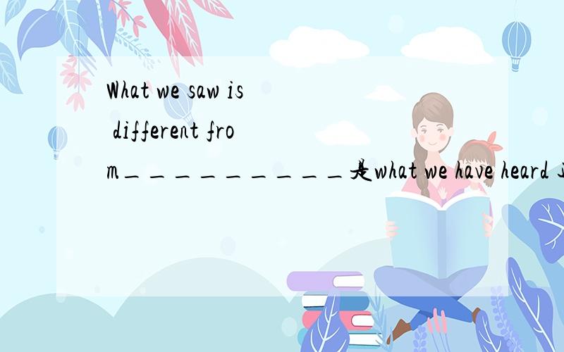 What we saw is different from_________是what we have heard 还是