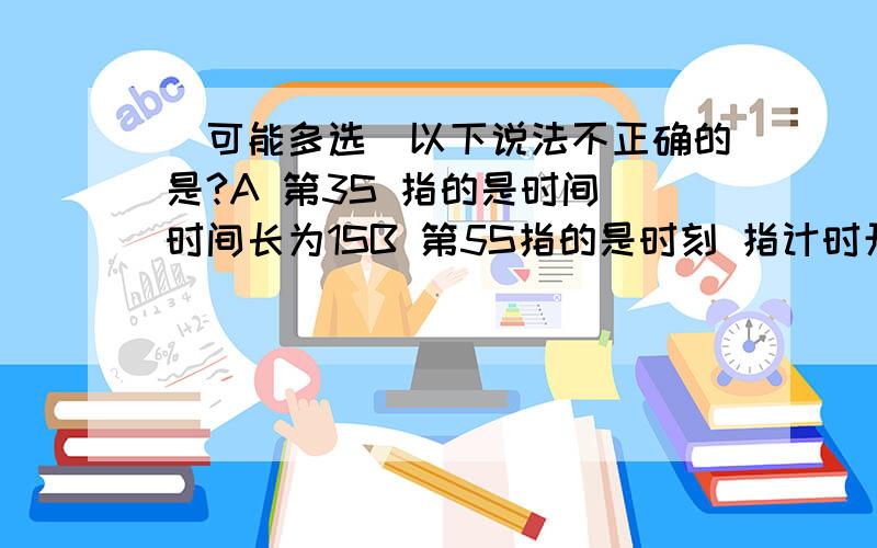 （可能多选）以下说法不正确的是?A 第3S 指的是时间 时间长为1SB 第5S指的是时刻 指计时开始后的第5个1S末C第