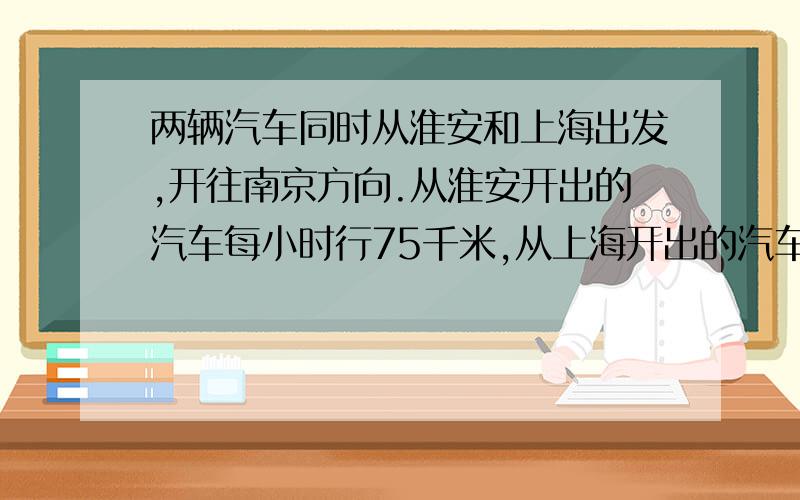 两辆汽车同时从淮安和上海出发,开往南京方向.从淮安开出的汽车每小时行75千米,从上海开出的汽车每小时行