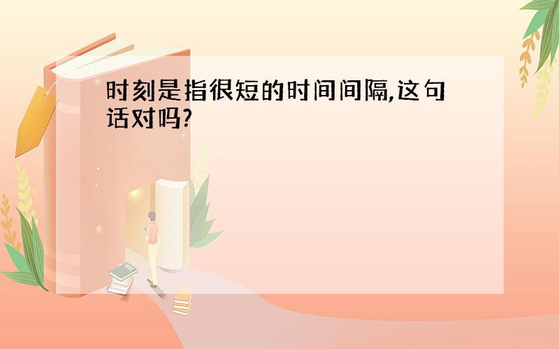 时刻是指很短的时间间隔,这句话对吗?