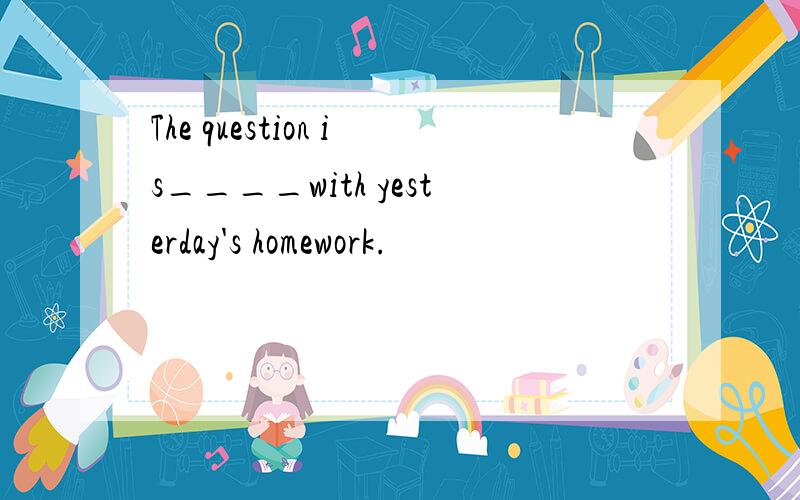 The question is____with yesterday's homework.