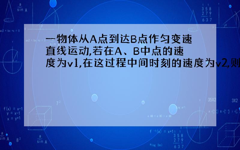 一物体从A点到达B点作匀变速直线运动,若在A、B中点的速度为v1,在这过程中间时刻的速度为v2,则物体（ ）