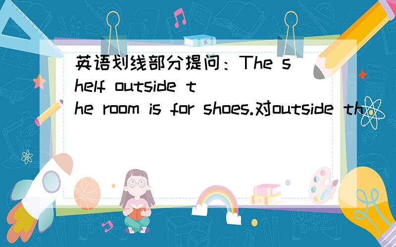 英语划线部分提问：The shelf outside the room is for shoes.对outside th