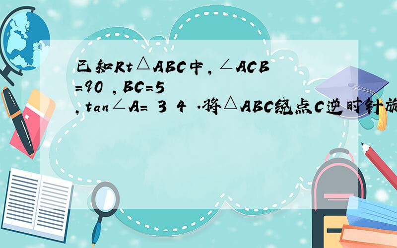 已知Rt△ABC中,∠ACB＝90º,BC＝5,tan∠A＝ 3 4 ．将△ABC绕点C逆时针旋转α（45°＜