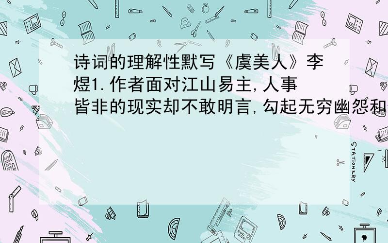 诗词的理解性默写《虞美人》李煜1.作者面对江山易主,人事皆非的现实却不敢明言,勾起无穷幽怨和仇恨之情的句子是：《浣溪沙》