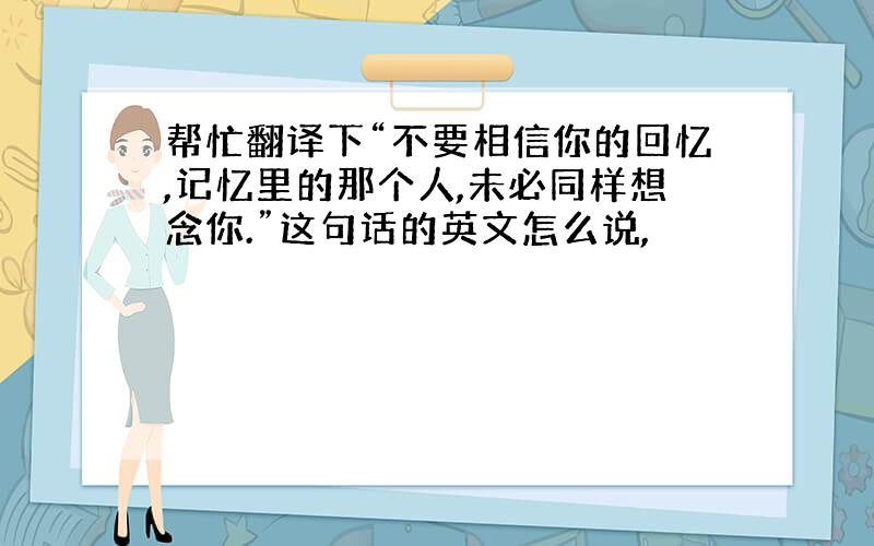 帮忙翻译下“不要相信你的回忆,记忆里的那个人,未必同样想念你.”这句话的英文怎么说,