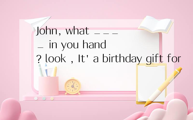 John, what ____ in you hand ? look , It' a birthday gift for